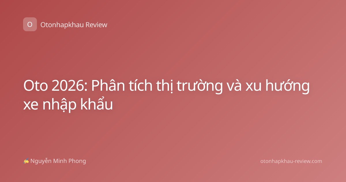 Oto 2026: Phân tích thị trường và xu hướng xe nhập khẩu