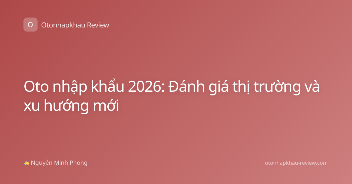 Oto nhập khẩu 2026: Đánh giá thị trường và xu hướng mới