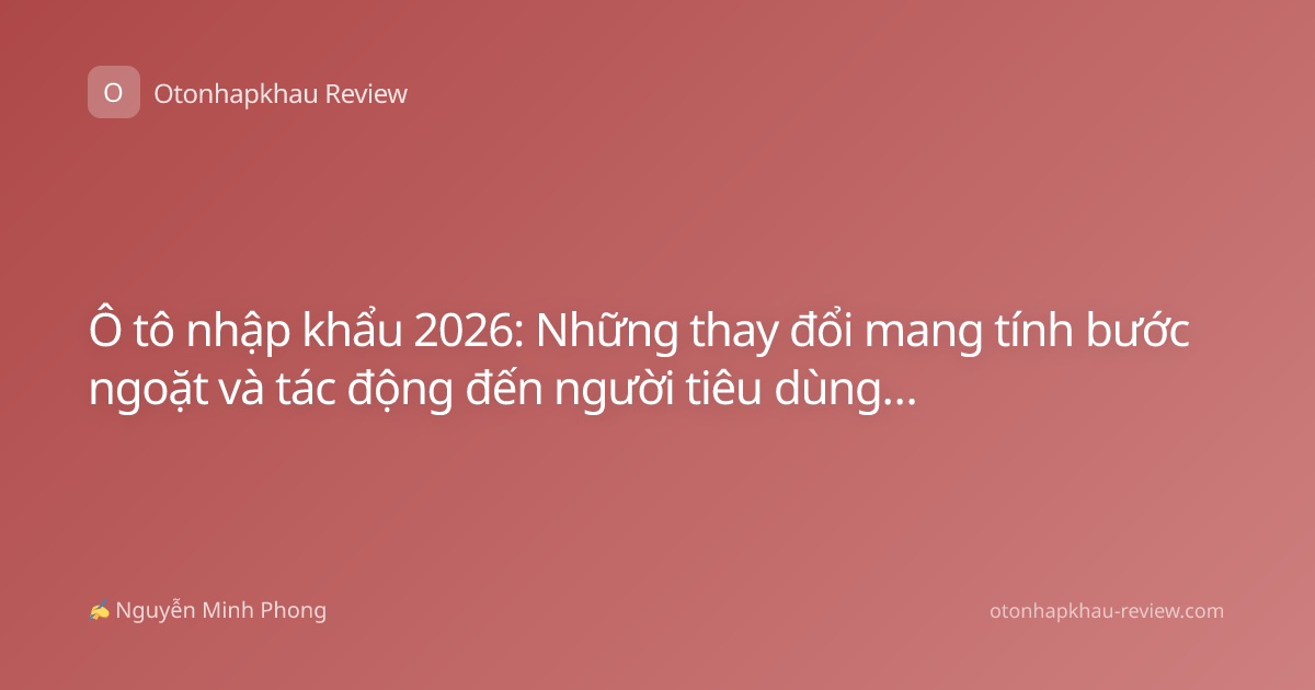 Ô tô nhập khẩu 2026: Những thay đổi mang tính bước ngoặt và tác động đến người tiêu dùng Việt