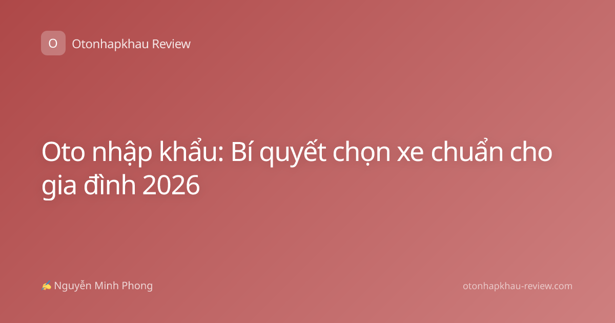 Oto nhập khẩu: Bí quyết chọn xe chuẩn cho gia đình 2026