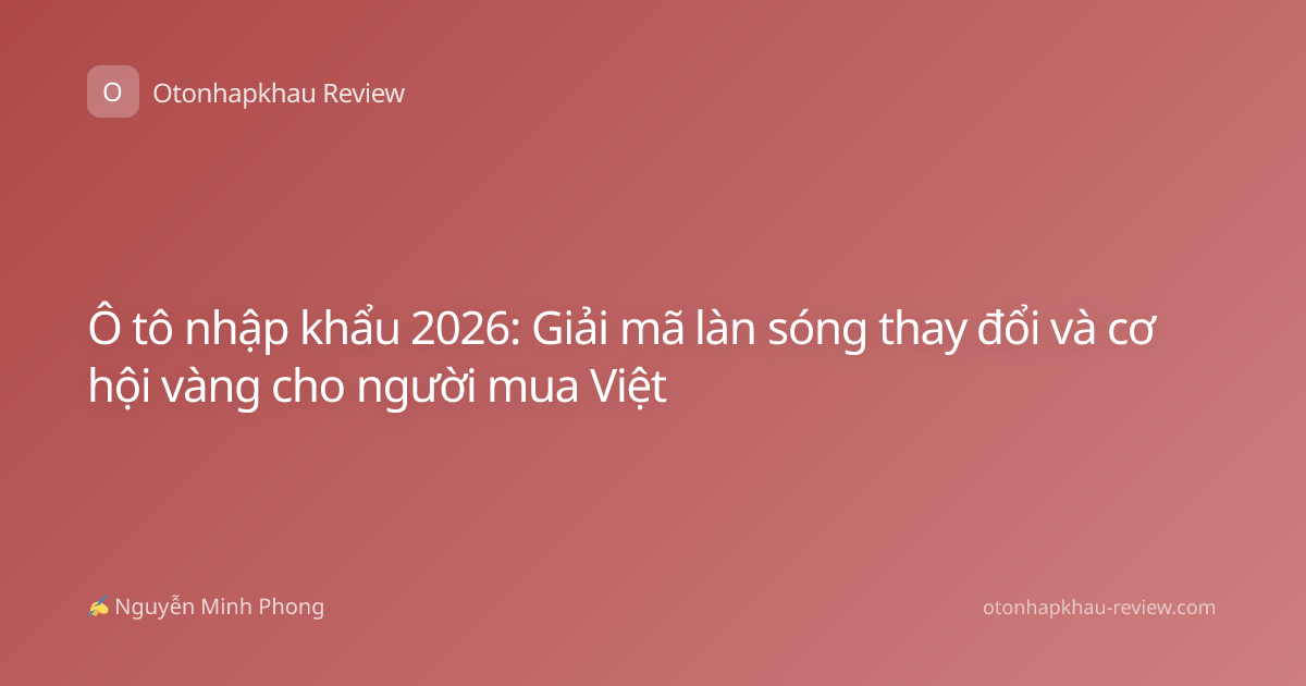Ô tô nhập khẩu 2026: Giải mã làn sóng thay đổi và cơ hội vàng cho người mua Việt
