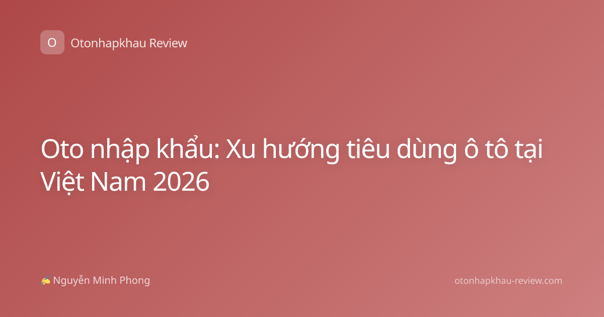 Oto nhập khẩu: Xu hướng tiêu dùng ô tô tại Việt Nam 2026