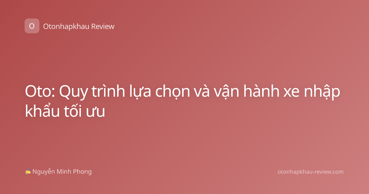 Oto: Quy trình lựa chọn và vận hành xe nhập khẩu tối ưu